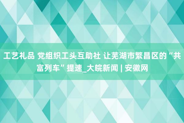 工艺礼品 党组织工头互助社 让芜湖市繁昌区的“共富列车”提速_大皖新闻 | 安徽网